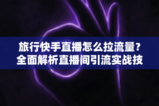 旅行快手直播怎么拉流量？全面解析直播间引流实战技巧，助你快速提升人气与收益