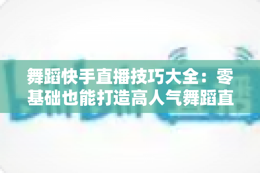 舞蹈快手直播技巧大全:零基础也能打造高人气舞蹈直播间的实战指南 舞蹈快手直播技巧大全:零基础也能打造高人气舞蹈直播间的实战指南