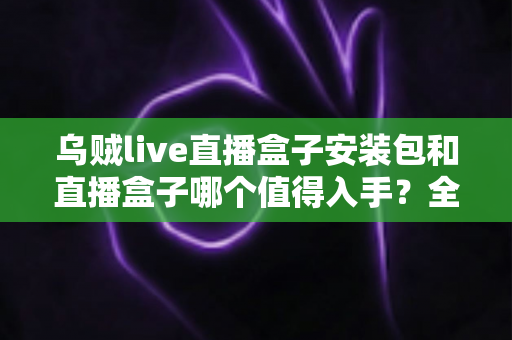 乌贼live直播盒子安装包和直播盒子哪个值得入手?全面对比解析帮你选对不踩坑 乌贼live直播盒子安装包和直播盒子哪个值得入手?全面对比解析帮你选对不踩坑