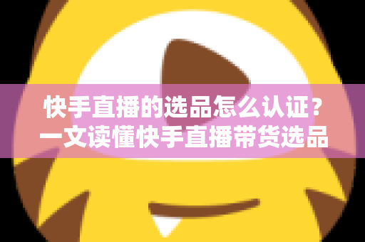 快手直播的选品怎么认证?一文读懂快手直播带货选品认证流程、条件与实操技巧 快手直播的选品怎么认证?一文读懂快手直播带货选品认证流程、条件与实操技巧