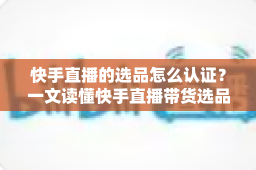 快手直播的选品怎么认证?一文读懂快手直播带货选品认证流程、条件与实操技巧 快手直播的选品怎么认证?一文读懂快手直播带货选品认证流程、条件与实操技巧