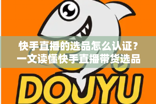 快手直播的选品怎么认证？一文读懂快手直播带货选品认证流程、条件与实操技巧