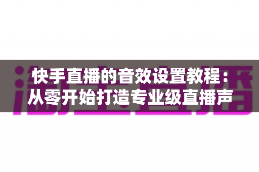 快手直播的音效设置教程：从零开始打造专业级直播声效，全面提升直播质量与观众体验