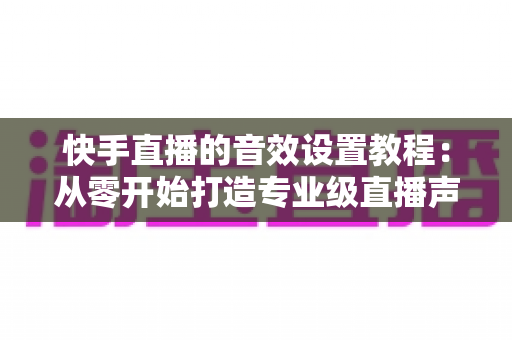 快手直播的音效设置教程：从零开始打造专业级直播声效，全面提升直播质量与观众体验