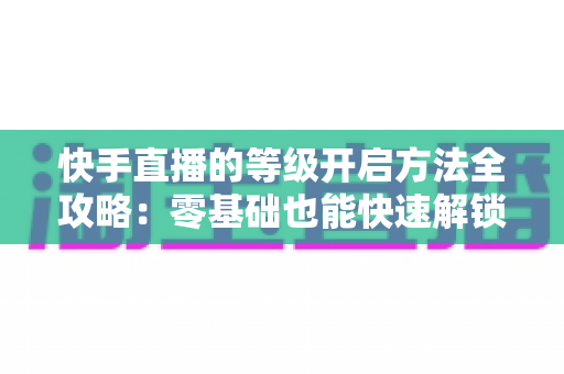 快手直播的等级开启方法全攻略:零基础也能快速解锁等级、玩转直播的实用指南 快手直播的等级开启方法全攻略:零基础也能快速解锁等级、玩转直播的实用指南