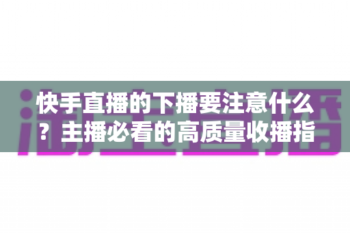 快手直播的下播要注意什么?主播必看的高质量收播指南与实用技巧 快手直播的下播要注意什么?主播必看的高质量收播指南与实用技巧