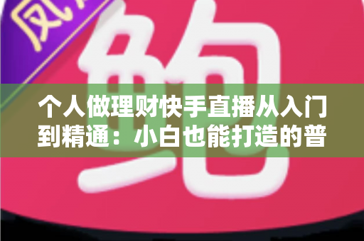 个人做理财快手直播从入门到精通：小白也能打造的普惠理财知识直播间实操指南