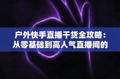 户外快手直播干货全攻略:从零基础到高人气直播间的实战指南 户外快手直播干货全攻略:从零基础到高人气直播间的实战指南