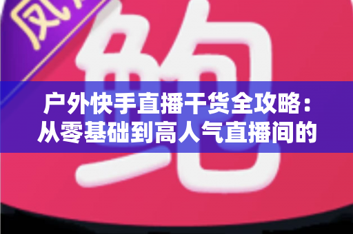 户外快手直播干货全攻略:从零基础到高人气直播间的实战指南 户外快手直播干货全攻略:从零基础到高人气直播间的实战指南