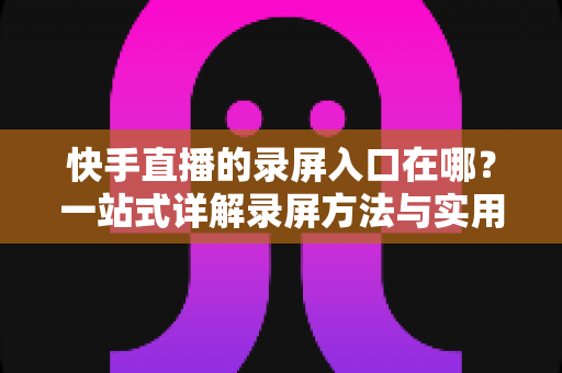 快手直播的录屏入口在哪?一站式详解录屏方法与实用技巧 快手直播的录屏入口在哪?一站式详解录屏方法与实用技巧