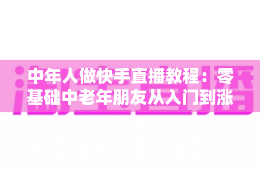 中年人做快手直播教程:零基础中老年朋友从入门到涨粉变现的完整实战指南 中年人做快手直播教程:零基础中老年朋友从入门到涨粉变现的完整实战指南