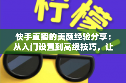 快手直播的美颜经验分享：从入门设置到高级技巧，让你的镜头形象更出彩