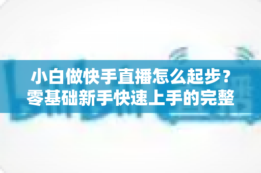 小白做快手直播怎么起步?零基础新手快速上手的完整指南 小白做快手直播怎么起步?零基础新手快速上手的完整指南