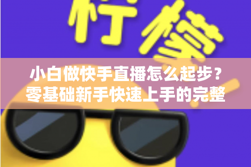 小白做快手直播怎么起步?零基础新手快速上手的完整指南 小白做快手直播怎么起步?零基础新手快速上手的完整指南