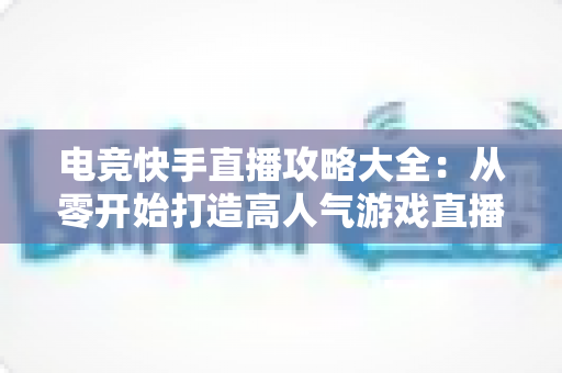 电竞快手直播攻略大全：从零开始打造高人气游戏直播间的实战指南