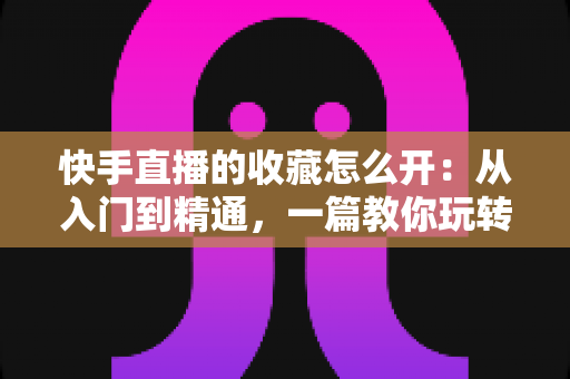 快手直播的收藏怎么开：从入门到精通，一篇教你玩转快手直播收藏功能的完整指南
