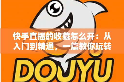 快手直播的收藏怎么开：从入门到精通，一篇教你玩转快手直播收藏功能的完整指南