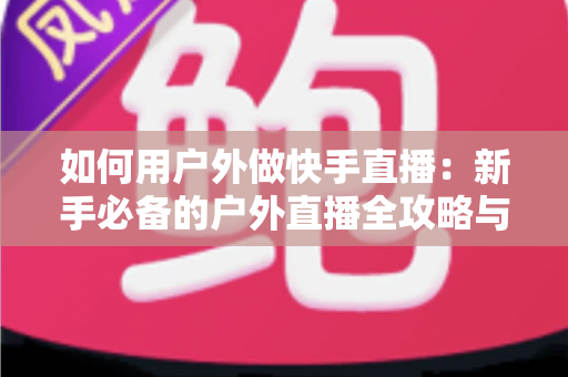 如何用户外做快手直播：新手必备的户外直播全攻略与实战技巧
