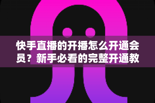 快手直播的开播怎么开通会员?新手必看的完整开通教程与实用技巧全解析 快手直播的开播怎么开通会员?新手必看的完整开通教程与实用技巧全解析