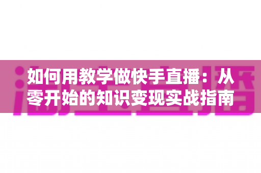如何用教学做快手直播:从零开始的知识变现实战指南,助你轻松打造高人气教学直播间 如何用教学做快手直播:从零开始的知识变现实战指南,助你轻松打造高人气教学直播间