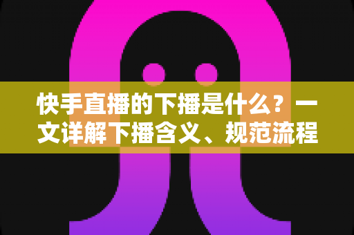 快手直播的下播是什么？一文详解下播含义、规范流程与涨粉运营技巧