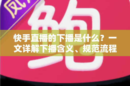 快手直播的下播是什么？一文详解下播含义、规范流程与涨粉运营技巧