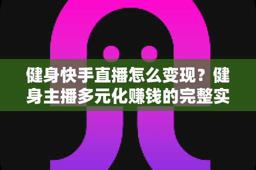 健身快手直播怎么变现？健身主播多元化赚钱的完整实战指南