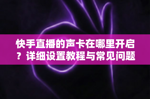 快手直播的声卡在哪里开启?详细设置教程与常见问题全解析 快手直播的声卡在哪里开启?详细设置教程与常见问题全解析