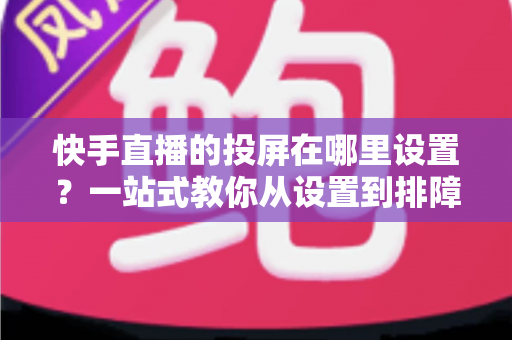 快手直播的投屏在哪里设置？一站式教你从设置到排障的完整投屏攻略