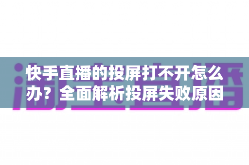 快手直播的投屏打不开怎么办？全面解析投屏失败原因与高效解决方法指南