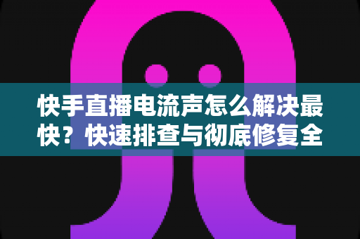 快手直播电流声怎么解决最快?快速排查与彻底修复全攻略 快手直播电流声怎么解决最快?快速排查与彻底修复全攻略