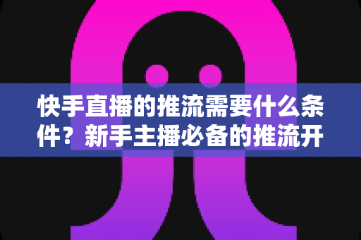 快手直播的推流需要什么条件？新手主播必备的推流开通与设备配置全攻略