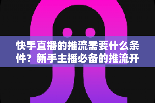 快手直播的推流需要什么条件？新手主播必备的推流开通与设备配置全攻略