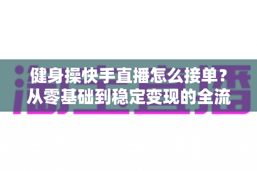 健身操快手直播怎么接单？从零基础到稳定变现的全流程实战指南