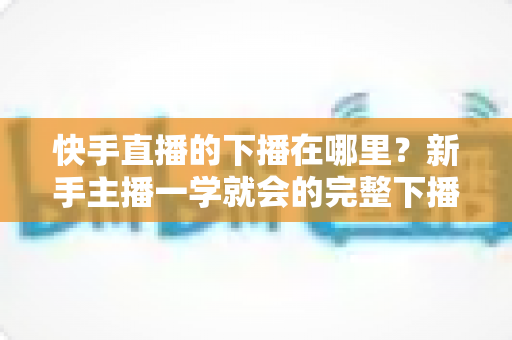 快手直播的下播在哪里?新手主播一学就会的完整下播操作指南 快手直播的下播在哪里?新手主播一学就会的完整下播操作指南