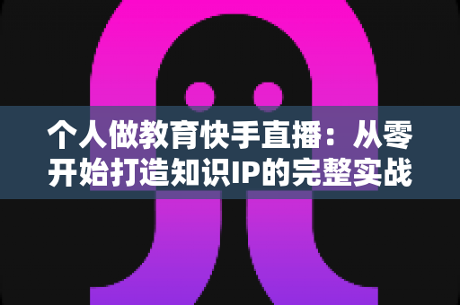 个人做教育快手直播:从零开始打造知识IP的完整实战指南 个人做教育快手直播:从零开始打造知识IP的完整实战指南