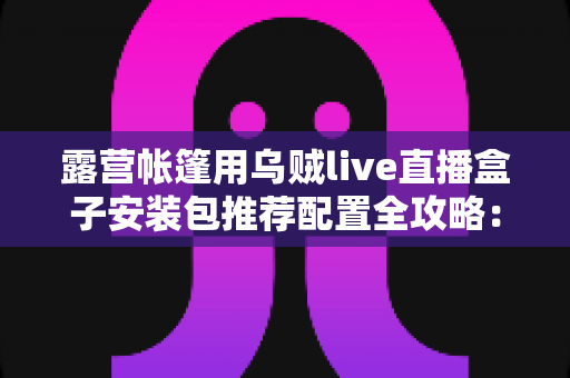 露营帐篷用乌贼live直播盒子安装包推荐配置全攻略:户外开播不卡顿的必备指南 露营帐篷用乌贼live直播盒子安装包推荐配置全攻略:户外开播不卡顿的必备指南
