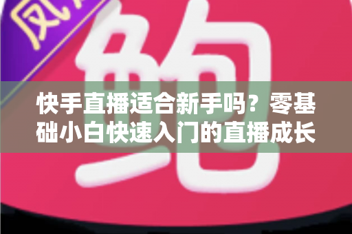 快手直播适合新手吗?零基础小白快速入门的直播成长全攻略 快手直播适合新手吗?零基础小白快速入门的直播成长全攻略
