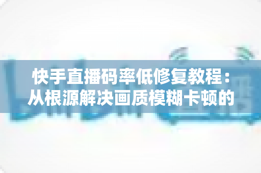 快手直播码率低修复教程：从根源解决画质模糊卡顿的完整实用指南