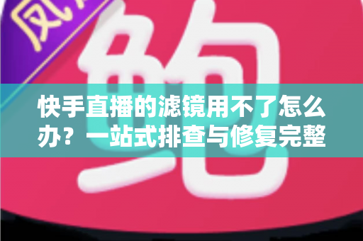 快手直播的滤镜用不了怎么办？一站式排查与修复完整指南