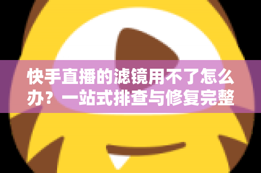 快手直播的滤镜用不了怎么办？一站式排查与修复完整指南