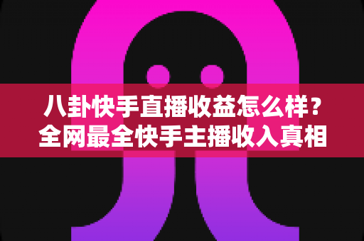 八卦快手直播收益怎么样?全网最全快手主播收入真相大揭秘,看完你就知道直播到底赚不赚钱 八卦快手直播收益怎么样?全网最全快手主播收入真相大揭秘,看完你就知道直播到底赚不赚钱
