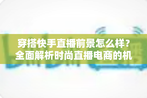 穿搭快手直播前景怎么样？全面解析时尚直播电商的机遇、挑战与未来趋势