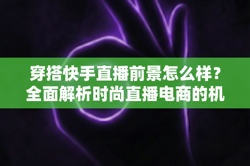 穿搭快手直播前景怎么样？全面解析时尚直播电商的机遇、挑战与未来趋势