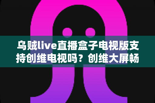 乌贼live直播盒子电视版支持创维电视吗？创维大屏畅享直播的完整安装与使用指南
