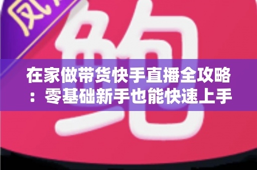 在家做带货快手直播全攻略：零基础新手也能快速上手的变现实战指南