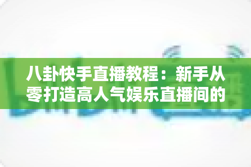 八卦快手直播教程：新手从零打造高人气娱乐直播间的完整实战指南