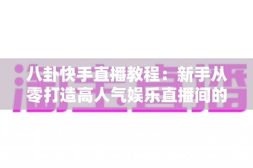 八卦快手直播教程：新手从零打造高人气娱乐直播间的完整实战指南