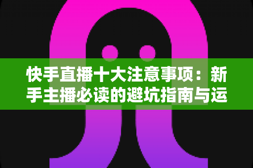 快手直播十大注意事项:新手主播必读的避坑指南与运营秘籍 快手直播十大注意事项:新手主播必读的避坑指南与运营秘籍