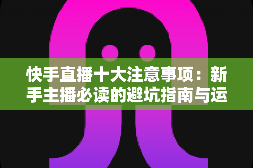 快手直播十大注意事项:新手主播必读的避坑指南与运营秘籍 快手直播十大注意事项:新手主播必读的避坑指南与运营秘籍
